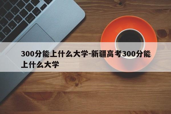 300分能上什么大学－新疆高考300分能上什么大学