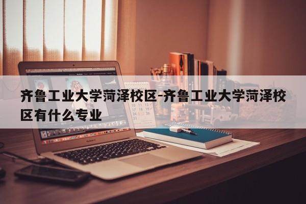 齐鲁工业大学菏泽校区－齐鲁工业大学菏泽校区有什么专业